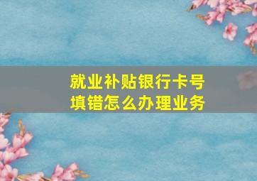 就业补贴银行卡号填错怎么办理业务