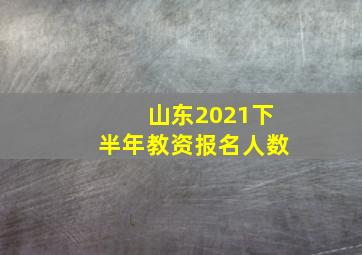 山东2021下半年教资报名人数