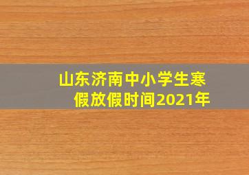 山东济南中小学生寒假放假时间2021年