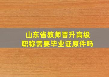 山东省教师晋升高级职称需要毕业证原件吗