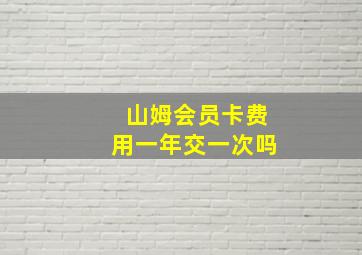 山姆会员卡费用一年交一次吗