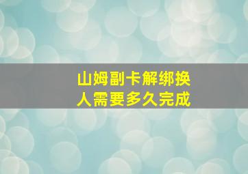 山姆副卡解绑换人需要多久完成