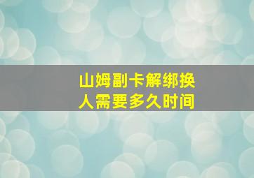 山姆副卡解绑换人需要多久时间