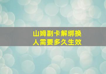 山姆副卡解绑换人需要多久生效