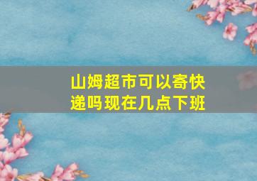 山姆超市可以寄快递吗现在几点下班