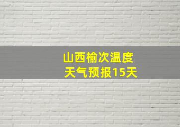 山西榆次温度天气预报15天