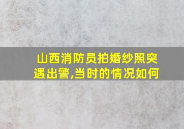 山西消防员拍婚纱照突遇出警,当时的情况如何