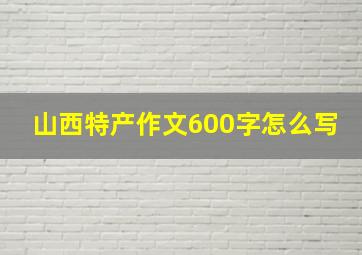 山西特产作文600字怎么写