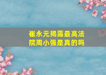 崔永元揭露最高法院周小强是真的吗