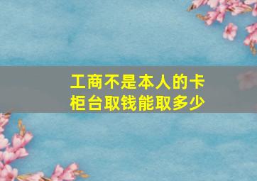 工商不是本人的卡柜台取钱能取多少