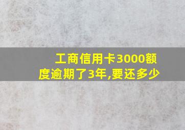 工商信用卡3000额度逾期了3年,要还多少