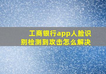 工商银行app人脸识别检测到攻击怎么解决