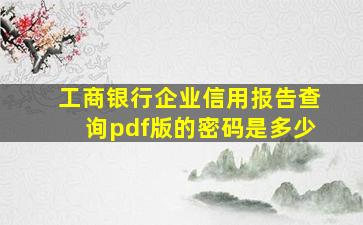 工商银行企业信用报告查询pdf版的密码是多少