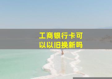 工商银行卡可以以旧换新吗