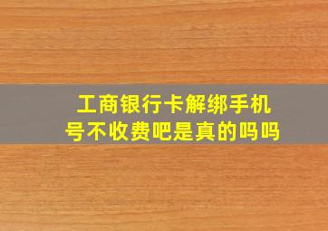 工商银行卡解绑手机号不收费吧是真的吗吗