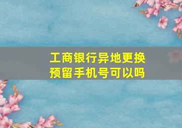 工商银行异地更换预留手机号可以吗