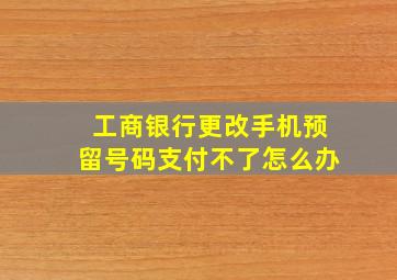 工商银行更改手机预留号码支付不了怎么办