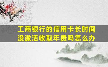 工商银行的信用卡长时间没激活收取年费吗怎么办