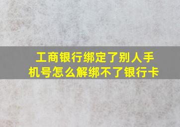 工商银行绑定了别人手机号怎么解绑不了银行卡