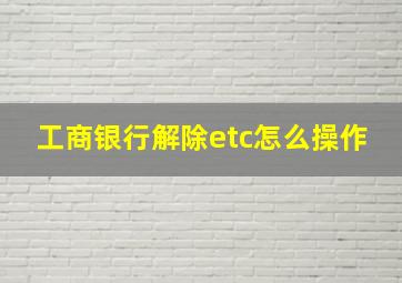 工商银行解除etc怎么操作