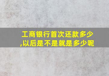 工商银行首次还款多少,以后是不是就是多少呢