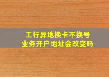 工行异地换卡不换号业务开户地址会改变吗