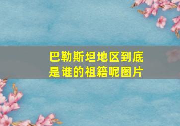 巴勒斯坦地区到底是谁的祖籍呢图片