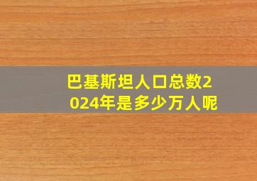 巴基斯坦人口总数2024年是多少万人呢