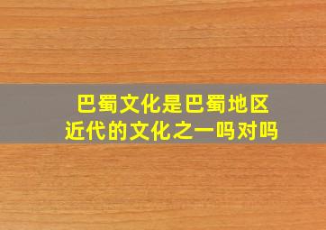 巴蜀文化是巴蜀地区近代的文化之一吗对吗