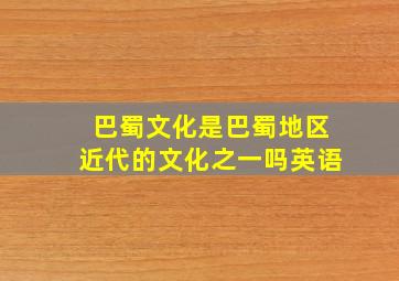 巴蜀文化是巴蜀地区近代的文化之一吗英语