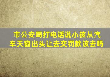 市公安局打电话说小孩从汽车天窗出头让去交罚款该去吗