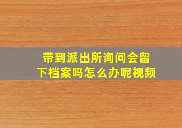 带到派出所询问会留下档案吗怎么办呢视频