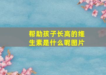 帮助孩子长高的维生素是什么呢图片