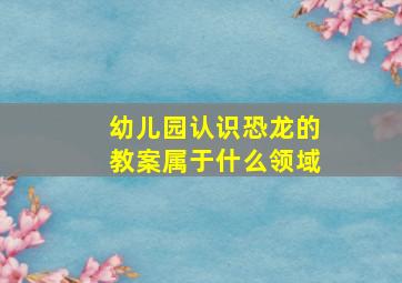 幼儿园认识恐龙的教案属于什么领域