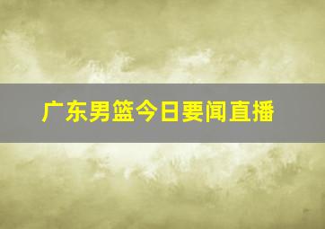 广东男篮今日要闻直播