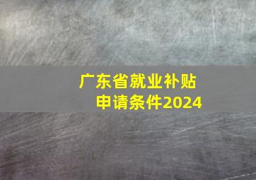 广东省就业补贴申请条件2024