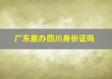 广东能办四川身份证吗