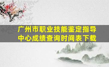 广州市职业技能鉴定指导中心成绩查询时间表下载