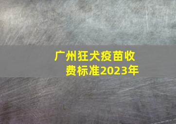 广州狂犬疫苗收费标准2023年