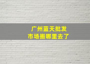 广州蓝天批发市场搬哪里去了