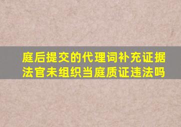 庭后提交的代理词补充证据法官未组织当庭质证违法吗