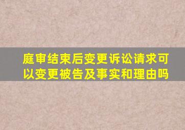 庭审结束后变更诉讼请求可以变更被告及事实和理由吗