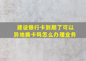 建设银行卡到期了可以异地换卡吗怎么办理业务