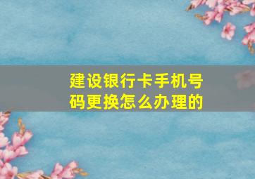 建设银行卡手机号码更换怎么办理的