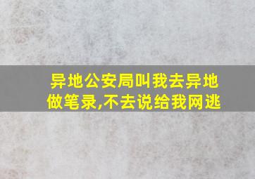 异地公安局叫我去异地做笔录,不去说给我网逃