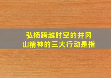 弘扬跨越时空的井冈山精神的三大行动是指