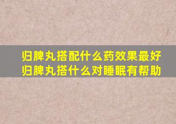 归脾丸搭配什么药效果最好归脾丸搭什么对睡眠有帮助