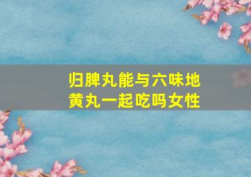 归脾丸能与六味地黄丸一起吃吗女性