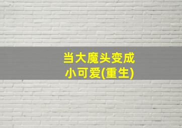 当大魔头变成小可爱(重生)