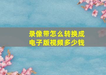 录像带怎么转换成电子版视频多少钱